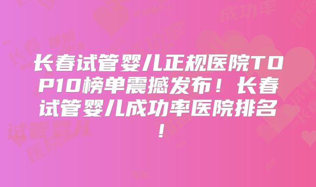 长春试管婴儿正规医院TOP10榜单震撼发布！长春试管婴儿成功率医院排名！