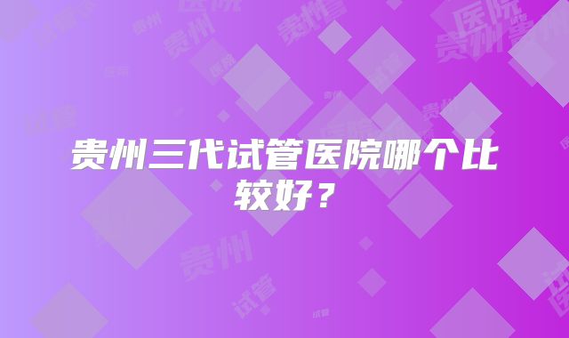 贵州三代试管医院哪个比较好？