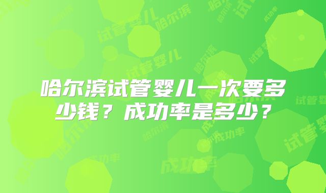 哈尔滨试管婴儿一次要多少钱?成功率是多少?