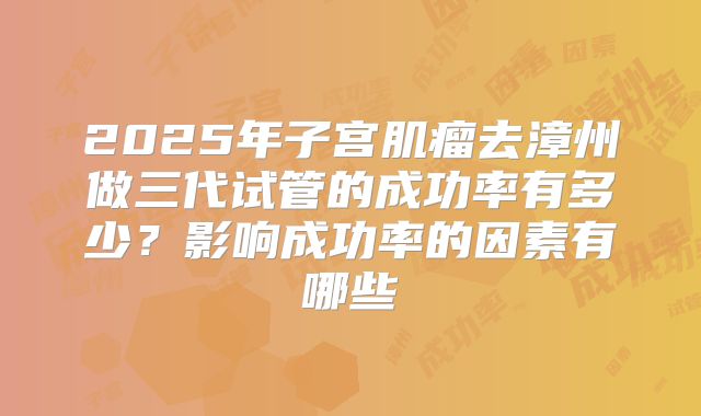 2025年子宫肌瘤去漳州做三代试管的成功率有多少？影响成功率的因素有哪些