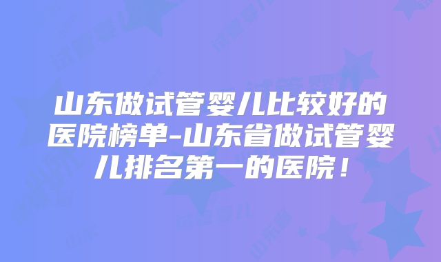 山东做试管婴儿比较好的医院榜单-山东省做试管婴儿排名第一的医院!