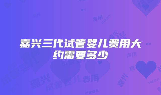 嘉兴三代试管婴儿费用大约需要多少