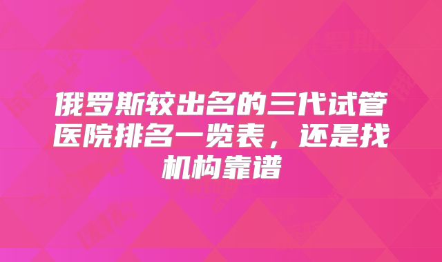 俄罗斯较出名的三代试管医院排名一览表，还是找机构靠谱