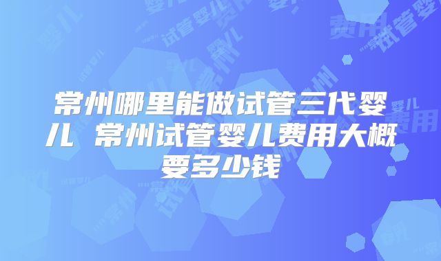 常州哪里能做试管三代婴儿 常州试管婴儿费用大概要多少钱