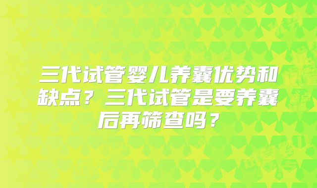 三代试管婴儿养囊优势和缺点？三代试管是要养囊后再筛查吗？