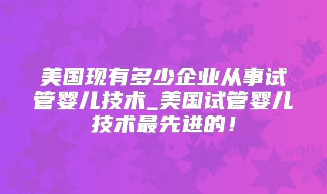 美国现有多少企业从事试管婴儿技术_美国试管婴儿技术最先进的！
