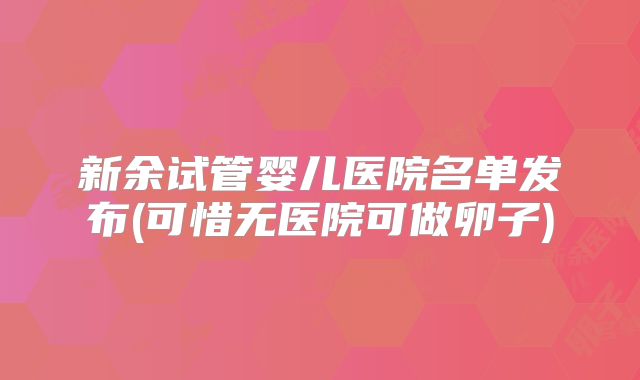 新余试管婴儿医院名单发布(可惜无医院可做卵子)
