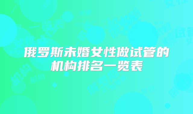 俄罗斯未婚女性做试管的机构排名一览表