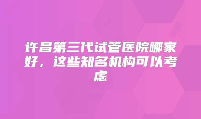 许昌第三代试管医院哪家好，这些知名机构可以考虑