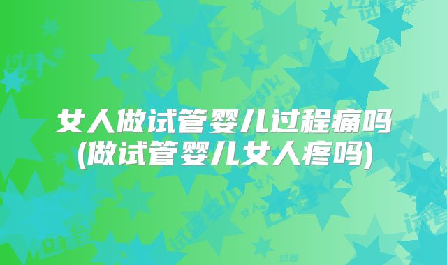 女人做试管婴儿过程痛吗(做试管婴儿女人疼吗)