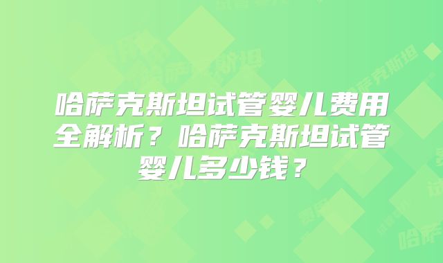 哈萨克斯坦试管婴儿费用全解析？哈萨克斯坦试管婴儿多少钱？