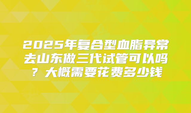 2025年复合型血脂异常去山东做三代试管可以吗?大概需要花费多少钱