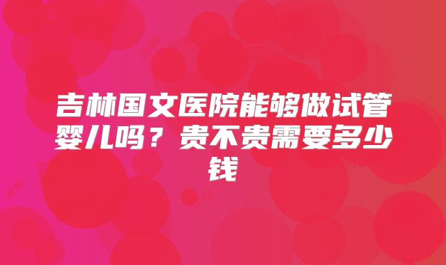 吉林国文医院能够做试管婴儿吗？贵不贵需要多少钱