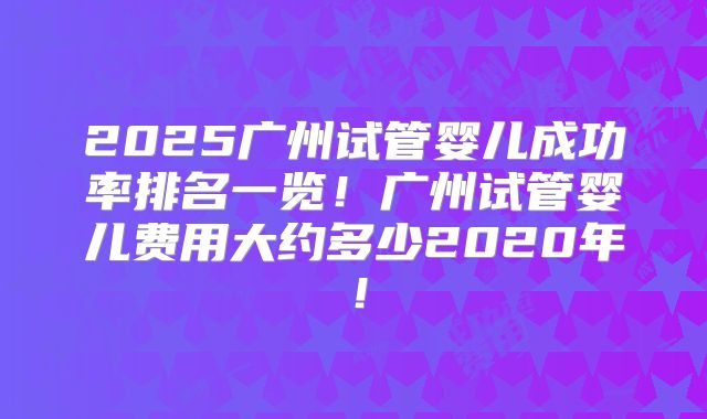 2025广州试管婴儿成功率排名一览！广州试管婴儿费用大约多少2020年！