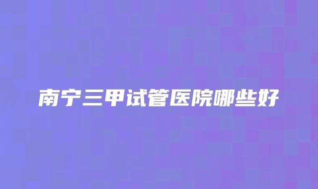南宁三甲试管医院哪些好