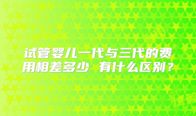 试管婴儿一代与三代的费用相差多少 有什么区别?