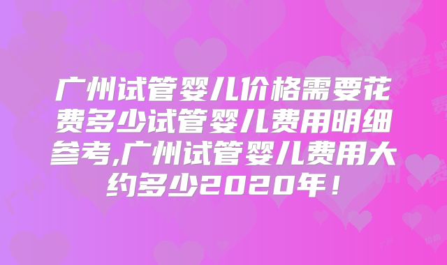广州试管婴儿价格需要花费多少试管婴儿费用明细参考,广州试管婴儿费用大约多少2020年！