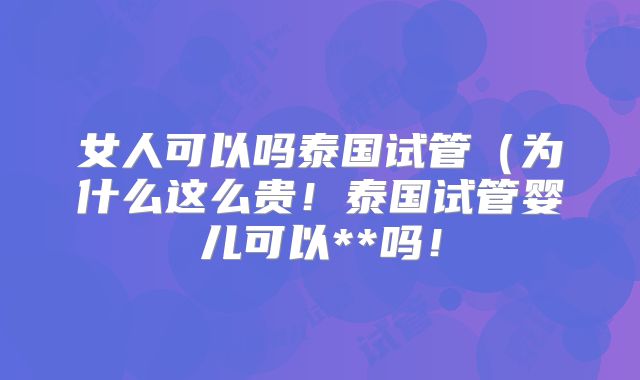 女人可以吗泰国试管（为什么这么贵！泰国试管婴儿可以**吗！