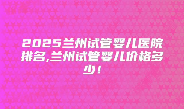 2025兰州试管婴儿医院排名,兰州试管婴儿价格多少!