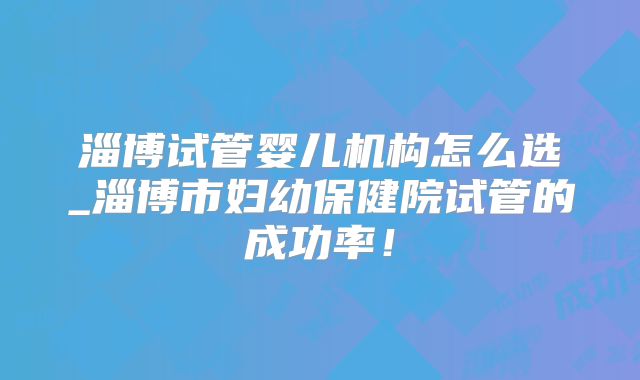 淄博试管婴儿机构怎么选_淄博市妇幼保健院试管的成功率！