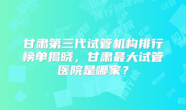 甘肃第三代试管机构排行榜单揭晓,甘肃最大试管医院是哪家?