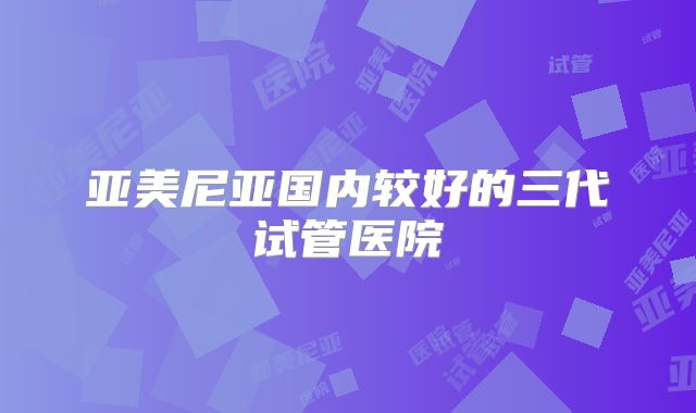 亚美尼亚国内较好的三代试管医院