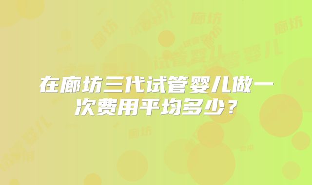 在廊坊三代试管婴儿做一次费用平均多少？