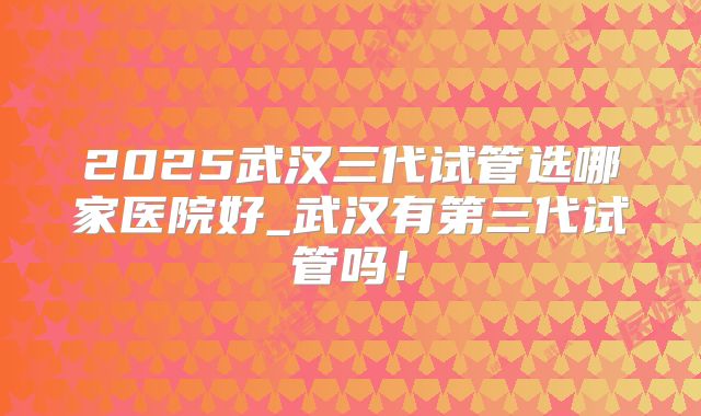 2025武汉三代试管选哪家医院好_武汉有第三代试管吗!