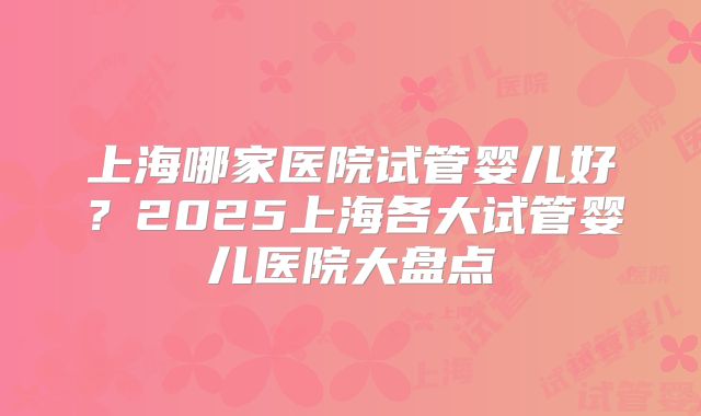 上海哪家医院试管婴儿好？2025上海各大试管婴儿医院大盘点