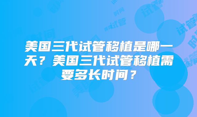 美国三代试管移植是哪一天？美国三代试管移植需要多长时间？