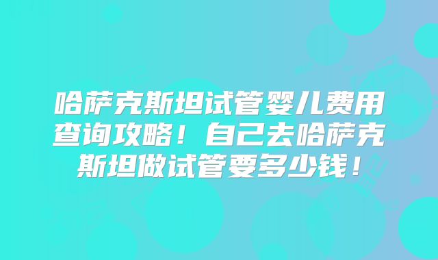 哈萨克斯坦试管婴儿费用查询攻略！自己去哈萨克斯坦做试管要多少钱！