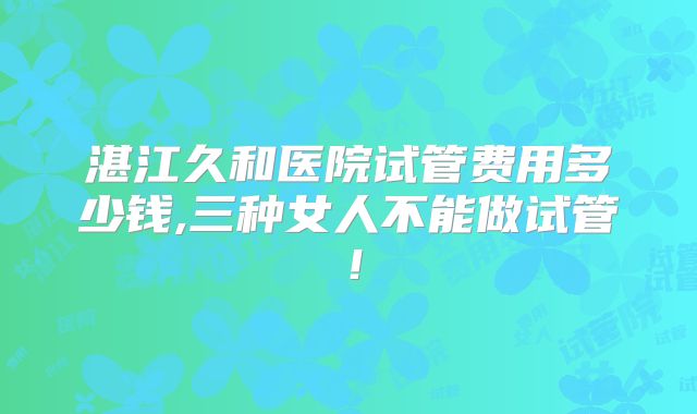湛江久和医院试管费用多少钱,三种女人不能做试管！