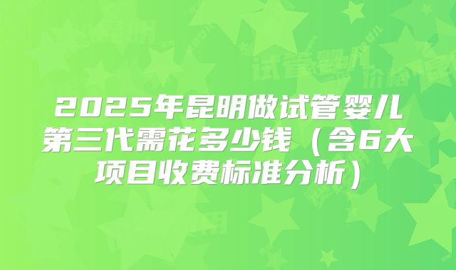2025年昆明做试管婴儿第三代需花多少钱（含6大项目收费标准分析）