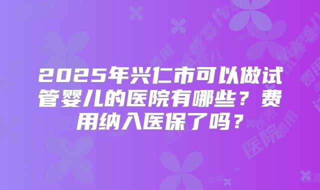 2025年兴仁市可以做试管婴儿的医院有哪些?费用纳入医保了吗?