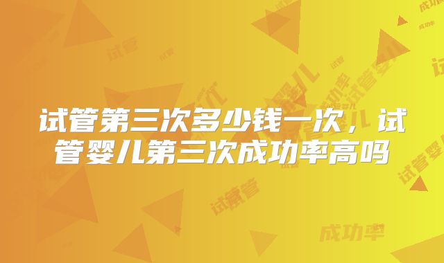 试管第三次多少钱一次，试管婴儿第三次成功率高吗