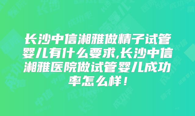 长沙中信湘雅做精子试管婴儿有什么要求,长沙中信湘雅医院做试管婴儿成功率怎么样!