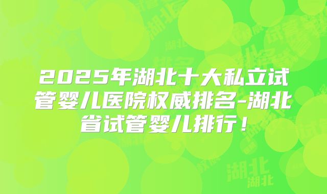 2025年湖北十大私立试管婴儿医院权威排名-湖北省试管婴儿排行！