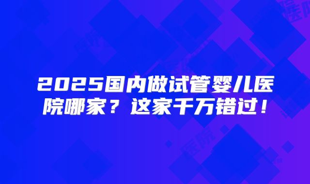 2025国内做试管婴儿医院哪家?这家千万错过!