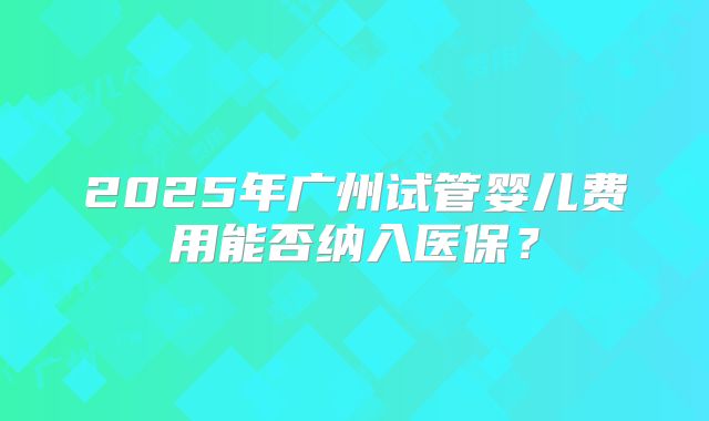 2025年广州试管婴儿费用能否纳入医保？