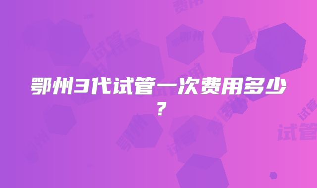 鄂州3代试管一次费用多少?