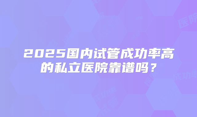 2025国内试管成功率高的私立医院靠谱吗？