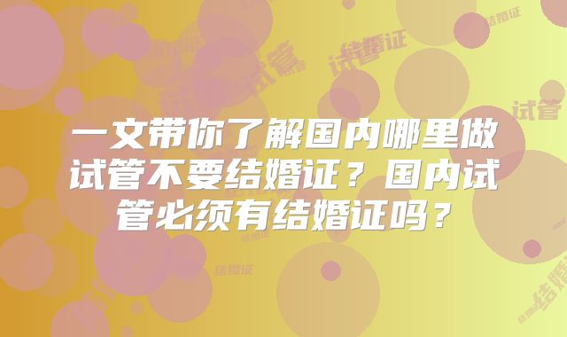 一文带你了解国内哪里做试管不要结婚证？国内试管必须有结婚证吗？