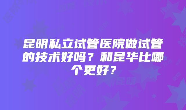 昆明私立试管医院做试管的技术好吗？和昆华比哪个更好？