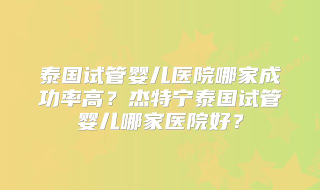泰国试管婴儿医院哪家成功率高？杰特宁泰国试管婴儿哪家医院好？