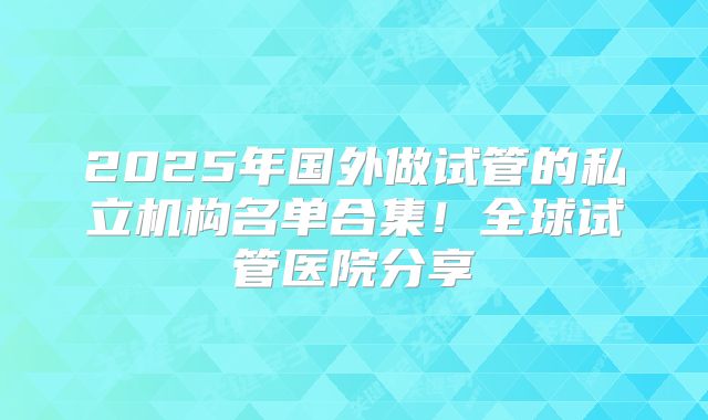 2025年国外做试管的私立机构名单合集！全球试管医院分享
