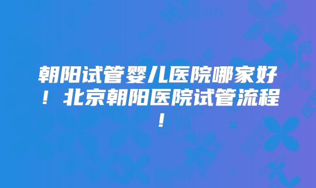 朝阳试管婴儿医院哪家好！北京朝阳医院试管流程！