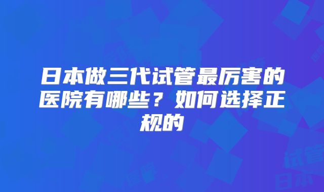 日本做三代试管最厉害的医院有哪些?如何选择正规的