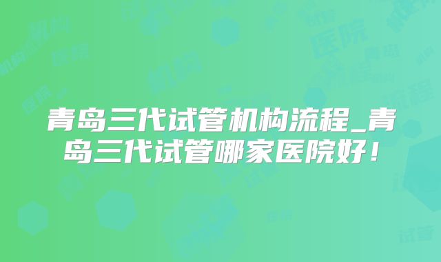 青岛三代试管机构流程_青岛三代试管哪家医院好！