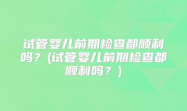 试管婴儿前期检查都顺利吗？(试管婴儿前期检查都顺利吗？)
