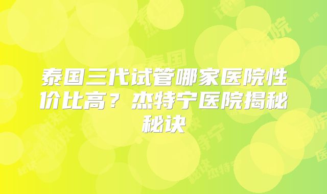 泰国三代试管哪家医院性价比高?杰特宁医院揭秘秘诀